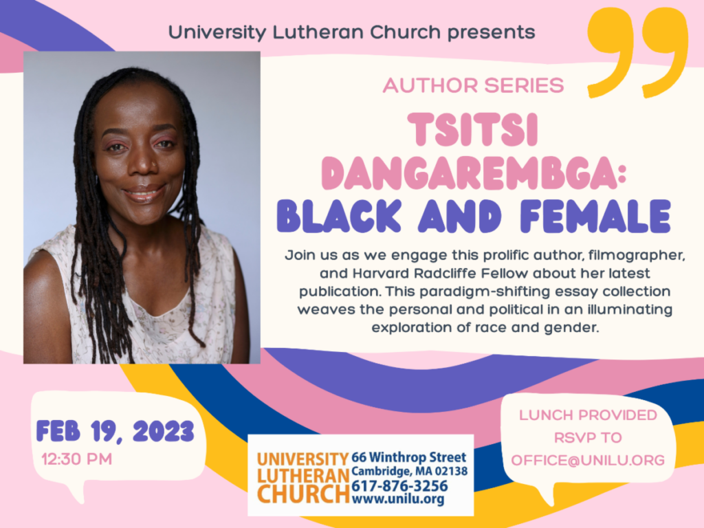 University Lutheran Church presents: Author Series: Tsitsi Dangarembga: Black and Female. Join us on February 19, 2023 at 12:30 pm as we engage this prolific author, filmographer, and Harvard Radcliffe Feelow about her latest publication. Lunch provided; RSVP to office@unilu.org